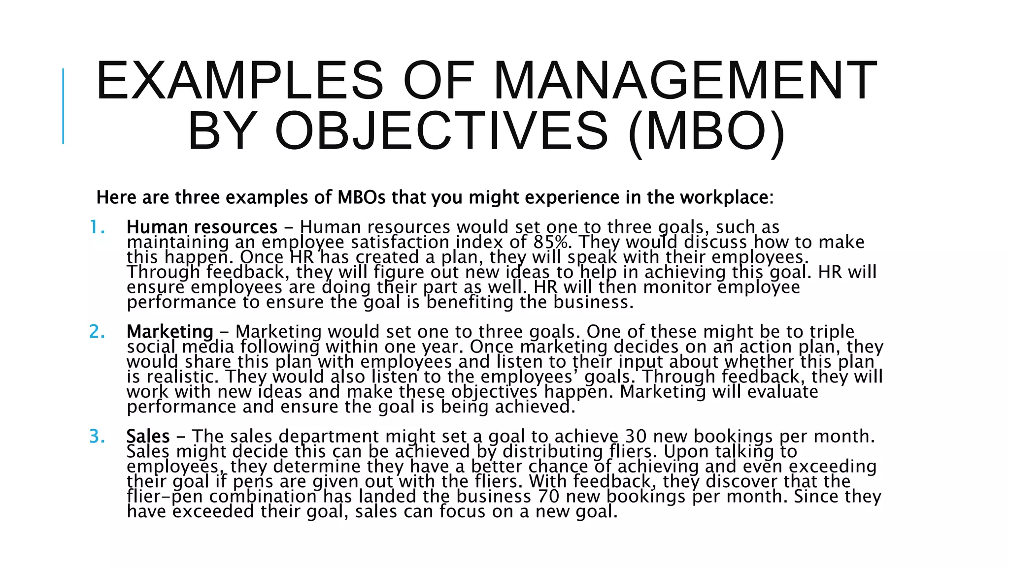 EXAMPLES OF MANAGEMENT
BY OBJECTIVES (MBO)
Here are three examples of MBOs that you might experience in the workplace:
1. Human resources - Human resources would set one to three goals, such as
maintaining an employee satisfaction index of 85%. They would discuss how to make
this happen. Once HR has created a plan, they will speak with their employees.
Through feedback, they will figure out new ideas to help in achieving this goal. HR will
ensure employees are doing their part as well. HR will then monitor employee
performance to ensure the goal is benefiting the business.
2. Marketing - Marketing would set one to three goals. One of these might be to triple
social media following within one year. Once marketing decides on an action plan, they
would share this plan with employees and listen to their input about whether this plan
is realistic. They would also listen to the employees’ goals. Through feedback, they will
work with new ideas and make these objectives happen. Marketing will evaluate
performance and ensure the goal is being achieved.
3. Sales - The sales department might set a goal to achieve 30 new bookings per month.
Sales might decide this can be achieved by distributing fliers. Upon talking to
employees, they determine they have a better chance of achieving and even exceeding
their goal if pens are given out with the fliers. With feedback, they discover that the
flier-pen combination has landed the business 70 new bookings per month. Since they
have exceeded their goal, sales can focus on a new goal.
 