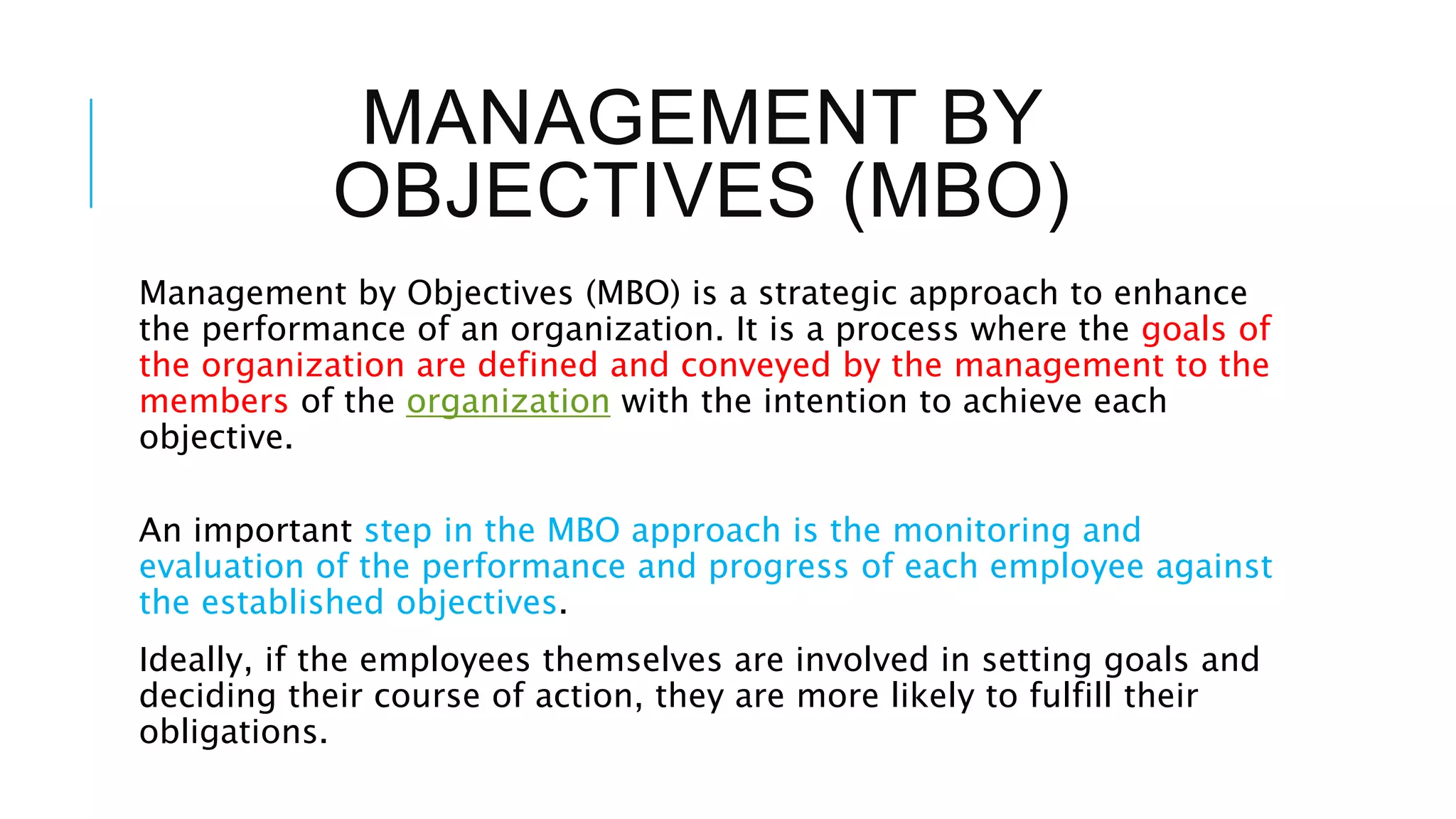 MANAGEMENT BY
OBJECTIVES (MBO)
Management by Objectives (MBO) is a strategic approach to enhance
the performance of an organization. It is a process where the goals of
the organization are defined and conveyed by the management to the
members of the organization with the intention to achieve each
objective.
An important step in the MBO approach is the monitoring and
evaluation of the performance and progress of each employee against
the established objectives.
Ideally, if the employees themselves are involved in setting goals and
deciding their course of action, they are more likely to fulfill their
obligations.
 