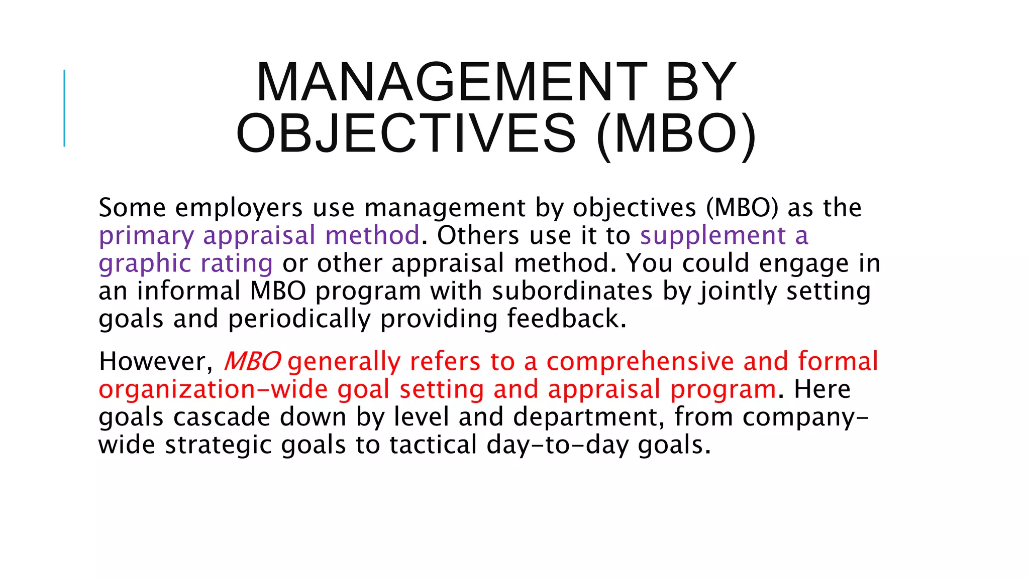 MANAGEMENT BY
OBJECTIVES (MBO)
Some employers use management by objectives (MBO) as the
primary appraisal method. Others use it to supplement a
graphic rating or other appraisal method. You could engage in
an informal MBO program with subordinates by jointly setting
goals and periodically providing feedback.
However, MBO generally refers to a comprehensive and formal
organization-wide goal setting and appraisal program. Here
goals cascade down by level and department, from company-
wide strategic goals to tactical day-to-day goals.
 
