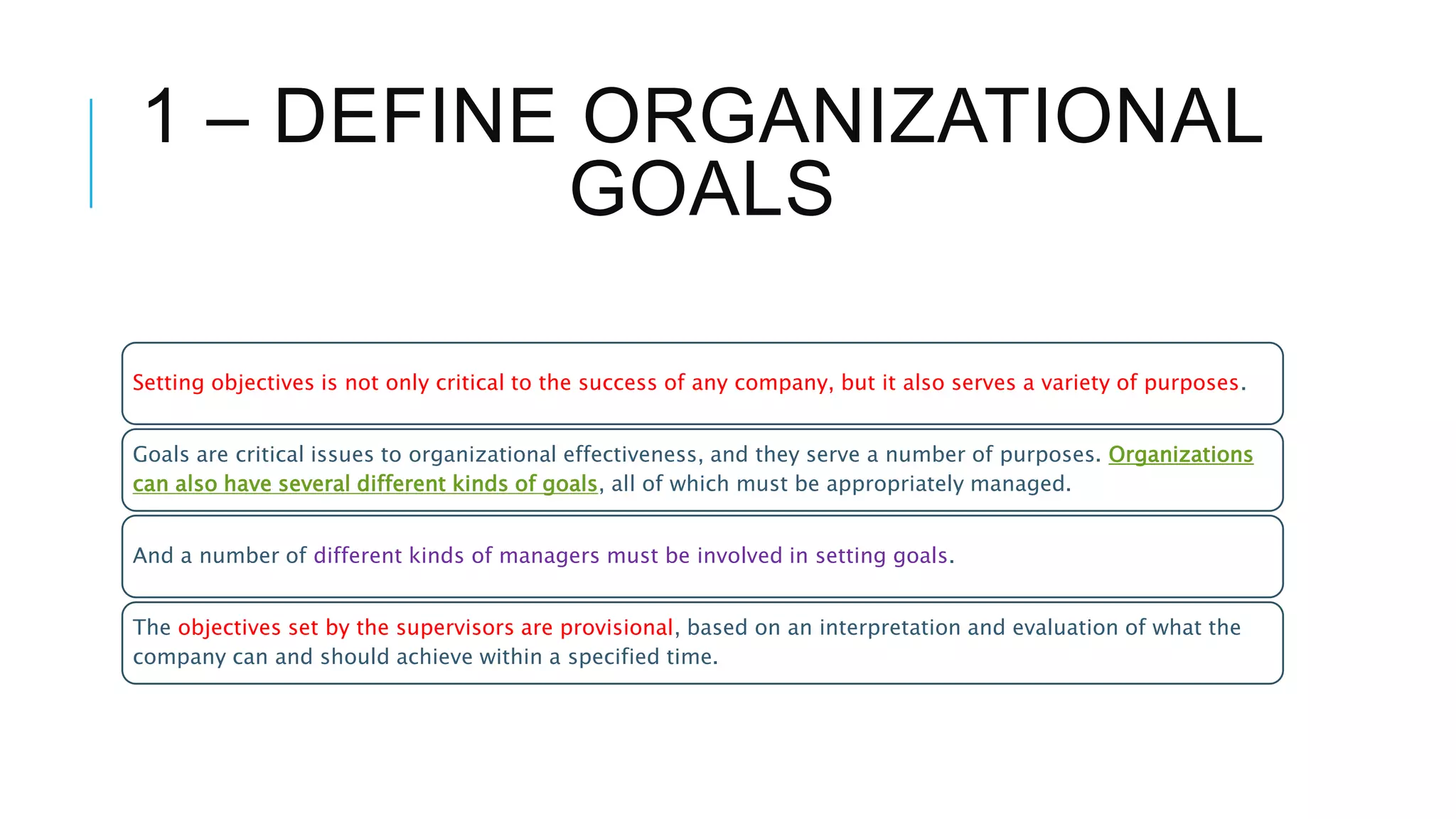 1 – DEFINE ORGANIZATIONAL
GOALS
Setting objectives is not only critical to the success of any company, but it also serves a variety of purposes.
Goals are critical issues to organizational effectiveness, and they serve a number of purposes. Organizations
can also have several different kinds of goals, all of which must be appropriately managed.
And a number of different kinds of managers must be involved in setting goals.
The objectives set by the supervisors are provisional, based on an interpretation and evaluation of what the
company can and should achieve within a specified time.
 