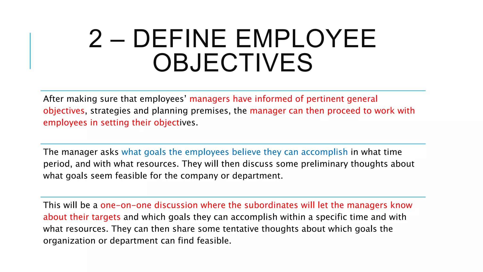 2 – DEFINE EMPLOYEE
OBJECTIVES
After making sure that employees’ managers have informed of pertinent general
objectives, strategies and planning premises, the manager can then proceed to work with
employees in setting their objectives.
The manager asks what goals the employees believe they can accomplish in what time
period, and with what resources. They will then discuss some preliminary thoughts about
what goals seem feasible for the company or department.
This will be a one-on-one discussion where the subordinates will let the managers know
about their targets and which goals they can accomplish within a specific time and with
what resources. They can then share some tentative thoughts about which goals the
organization or department can find feasible.
 