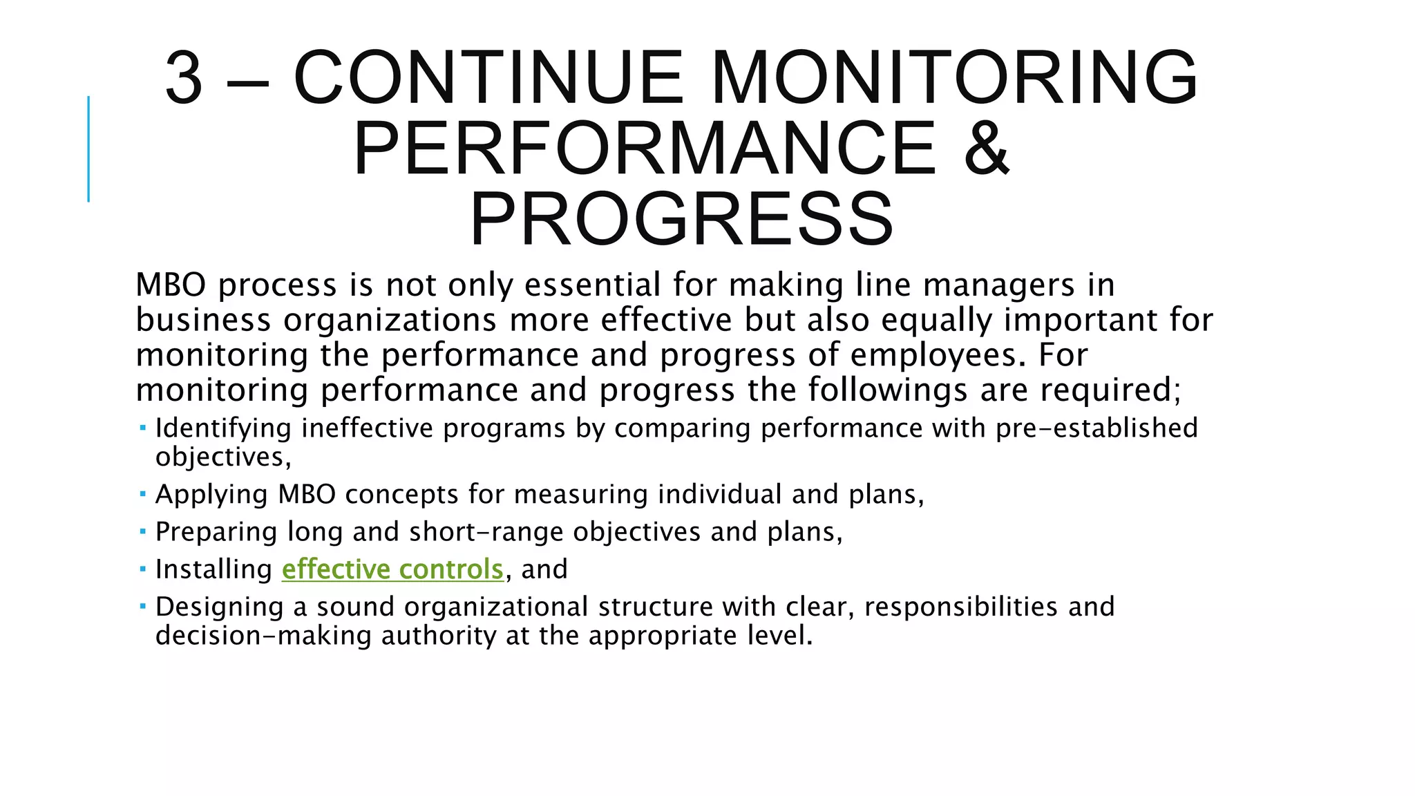 3 – CONTINUE MONITORING
PERFORMANCE &
PROGRESS
MBO process is not only essential for making line managers in
business organizations more effective but also equally important for
monitoring the performance and progress of employees. For
monitoring performance and progress the followings are required;
 Identifying ineffective programs by comparing performance with pre-established
objectives,
 Applying MBO concepts for measuring individual and plans,
 Preparing long and short-range objectives and plans,
 Installing effective controls, and
 Designing a sound organizational structure with clear, responsibilities and
decision-making authority at the appropriate level.
 