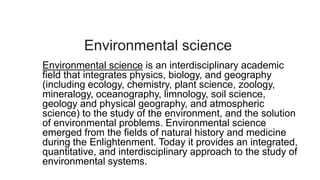 Environmental science
Environmental science is an interdisciplinary academic
field that integrates physics, biology, and geography
(including ecology, chemistry, plant science, zoology,
mineralogy, oceanography, limnology, soil science,
geology and physical geography, and atmospheric
science) to the study of the environment, and the solution
of environmental problems. Environmental science
emerged from the fields of natural history and medicine
during the Enlightenment. Today it provides an integrated,
quantitative, and interdisciplinary approach to the study of
environmental systems.
 