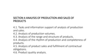 SECTION 4 ANALYSIS OF PRODUCTION AND SALES OF
PRODUCTS
4.1. Tasks and information support of analysis of production
and sales.
4.2. Analysis of production volumes.
4.3. Analysis of the range and structure of products.
4.4. Analysis of the rhythm of production and completeness of
products.
4.5. Analysis of product sales and fulfillment of contractual
obligations.
4.6. Product quality analysis.
 