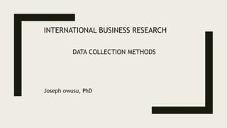 INTERNATIONAL BUSINESS RESEARCH
DATA COLLECTION METHODS
Joseph owusu, PhD
 