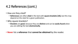 4.2 References (cont.)
• How are they cited?
• References are often cited in the text with square brackets [10], but this may
depend on the style for a given publication.
• Why square brackets?
• Brackets are good, because they are distinct and can be easily found when
you are editing the text electronically.
• Never list a reference that cannot be obtained by the reader.
 