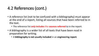 4.2 References (cont.)
• A reference list (not to be confused with a bibliography) must appear
at the end of a report, listing all sources that have been referred to in
the text.
• The reference list only includes the sources referred to in the report.
• A bibliography is a wider list of all texts that have been read in
preparation for writing.
• A bibliography is not usually included in an engineering report.
 