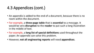 4.3 Appendices (cont.)
• An appendix is added to the end of a document, because there is no
room within the document.
• For example, a three-page table that is essential to a message. It
would be very disruptive to the reader to put such a long illustration
in the middle of text.
• For example, a long list of special definitions used throughout the
paper. An appendix can solve this problem.
• However, not all engineering reports will need appendices.
 