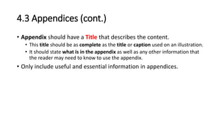 4.3 Appendices (cont.)
• Appendix should have a Title that describes the content.
• This title should be as complete as the title or caption used on an illustration.
• It should state what is in the appendix as well as any other information that
the reader may need to know to use the appendix.
• Only include useful and essential information in appendices.
 