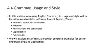 4.4 Grammar, Usage and Style
• In this section, necessary English Grammar, its usage and style will be
learnt to avoid mistake in Formal Project Reports/Theses.
• Numbers: Words versus numerals
• Acronyms
• Abbreviations and Latin words
• Capitalization
• Punctuation
• We will explore set of rules along with concrete examples for better
understanding and application.
 