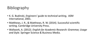Bibliography
• K. G. Budinski, Engineers' guide to technical writing, ASM
International, 2001.
• Matthews, J. R., & Matthews, R. W. (2014). Successful scientific
writing. Cambridge University Press.
• Wallwork, A. (2012). English for Academic Research: Grammar, Usage
and Style. Springer Science & Business Media.
 