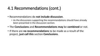4.1 Recommendations (cont.)
• Recommendations do not include discussion.
• As the discussions supporting the recommendations should have already
been presented in the discussion section.
• The Conclusions and Recommendations may be combined or not.
• If there are no recommendations to be made as a result of the
project, just call this section Conclusions.
 