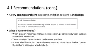 4.1 Recommendations (cont.)
• A very common problem in recommendation sections is indecision
• What is recommended?
• When a report requires a management decision, people usually want succinct
statements to consider.
• There are often three answers to the same problem.
• Maybe all will work, but the reader only wants to know about the best one—
the author’s opinion of which is best.
 
