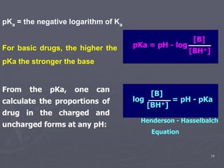 13
pKa = the negative logarithm of Ka
From the pKa, one can
calculate the proportions of
drug in the charged and
uncharged forms at any pH:
pKa = pH - log
[B]
[BH+]
Henderson - Hasselbalch
Equation
log
[B]
[BH+]
= pH - pKa
For basic drugs, the higher the
pKa the stronger the base
 