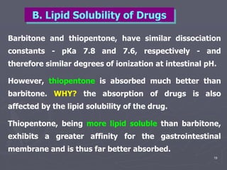 19
Barbitone and thiopentone, have similar dissociation
constants - pKa 7.8 and 7.6, respectively - and
therefore similar degrees of ionization at intestinal pH.
However, thiopentone is absorbed much better than
barbitone. WHY? the absorption of drugs is also
affected by the lipid solubility of the drug.
Thiopentone, being more lipid soluble than barbitone,
exhibits a greater affinity for the gastrointestinal
membrane and is thus far better absorbed.
B. Lipid Solubility of Drugs
 