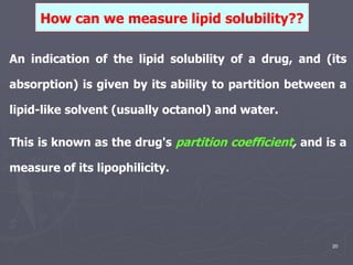 20
An indication of the lipid solubility of a drug, and (its
absorption) is given by its ability to partition between a
lipid-like solvent (usually octanol) and water.
This is known as the drug's partition coefficient, and is a
measure of its lipophilicity.
How can we measure lipid solubility??
 