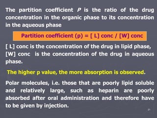 21
The partition coefficient P is the ratio of the drug
concentration in the organic phase to its concentration
in the aqueous phase
Partition coefficient (p) = [ L] conc / [W] conc
[ L] conc is the concentration of the drug in lipid phase,
[W] conc is the concentration of the drug in aqueous
phase.
The higher p value, the more absorption is observed.
Polar molecules, i.e. those that are poorly lipid soluble
and relatively large, such as heparin are poorly
absorbed after oral administration and therefore have
to be given by injection.
 