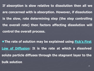 24
The rate of solution may be explained using Fick’s First
Low of Diffusion: It is the rate at which a dissolved
solute particle diffuses through the stagnant layer to the
bulk solution
If absorption is slow relative to dissolution then all we
are concerned with is absorption. However, if dissolution
is the slow, rate determining step (the step controlling
the overall rate) then factors affecting dissolution will
control the overall process.
 