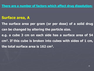 26
There are a number of factors which affect drug dissolution:
Surface area, A
The surface area per gram (or per dose) of a solid drug
can be changed by altering the particle size.
e.g. a cube 3 cm on each side has a surface area of 54
cm2. If this cube is broken into cubes with sides of 1 cm,
the total surface area is 162 cm2.
 