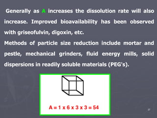 27
Generally as A increases the dissolution rate will also
increase. Improved bioavailability has been observed
with griseofulvin, digoxin, etc.
Methods of particle size reduction include mortar and
pestle, mechanical grinders, fluid energy mills, solid
dispersions in readily soluble materials (PEG's).
 