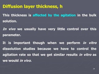 28
Diffusion layer thickness, h
This thickness is affected by the agitation in the bulk
solution.
In vivo we usually have very little control over this
parameter.
It is important though when we perform in vitro
dissolution studies because we have to control the
agitation rate so that we get similar results in vitro as
we would in vivo.
 