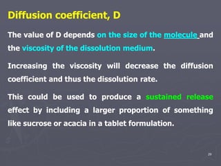 29
Diffusion coefficient, D
The value of D depends on the size of the molecule and
the viscosity of the dissolution medium.
Increasing the viscosity will decrease the diffusion
coefficient and thus the dissolution rate.
This could be used to produce a sustained release
effect by including a larger proportion of something
like sucrose or acacia in a tablet formulation.
 