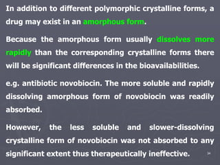 34
In addition to different polymorphic crystalline forms, a
drug may exist in an amorphous form.
Because the amorphous form usually dissolves more
rapidly than the corresponding crystalline forms there
will be significant differences in the bioavailabilities.
e.g. antibiotic novobiocin. The more soluble and rapidly
dissolving amorphous form of novobiocin was readily
absorbed.
However, the less soluble and slower-dissolving
crystalline form of novobiocin was not absorbed to any
significant extent thus therapeutically ineffective.
 
