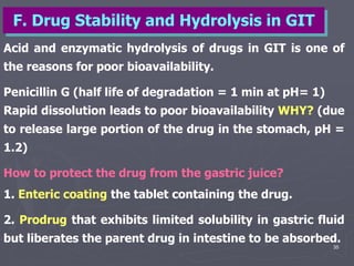 35
Acid and enzymatic hydrolysis of drugs in GIT is one of
the reasons for poor bioavailability.
Penicillin G (half life of degradation = 1 min at pH= 1)
Rapid dissolution leads to poor bioavailability WHY? (due
to release large portion of the drug in the stomach, pH =
1.2)
How to protect the drug from the gastric juice?
1. Enteric coating the tablet containing the drug.
2. Prodrug that exhibits limited solubility in gastric fluid
but liberates the parent drug in intestine to be absorbed.
F. Drug Stability and Hydrolysis in GIT
 