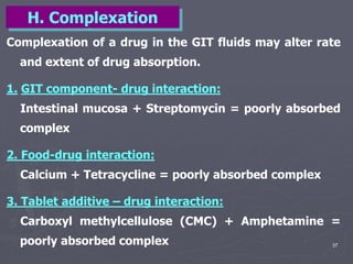 37
Complexation of a drug in the GIT fluids may alter rate
and extent of drug absorption.
1. GIT component- drug interaction:
Intestinal mucosa + Streptomycin = poorly absorbed
complex
2. Food-drug interaction:
Calcium + Tetracycline = poorly absorbed complex
3. Tablet additive – drug interaction:
Carboxyl methylcellulose (CMC) + Amphetamine =
poorly absorbed complex
H. Complexation
 