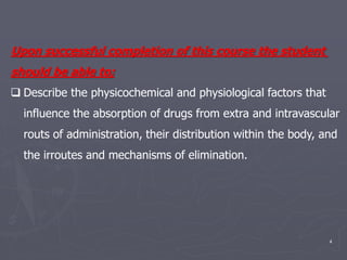 4
Upon successful completion of this course the student
should be able to;
 Describe the physicochemical and physiological factors that
influence the absorption of drugs from extra and intravascular
routs of administration, their distribution within the body, and
the irroutes and mechanisms of elimination.
 