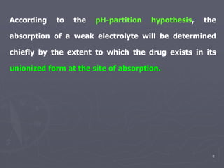 6
According to the pH-partition hypothesis, the
absorption of a weak electrolyte will be determined
chiefly by the extent to which the drug exists in its
unionized form at the site of absorption.
 
