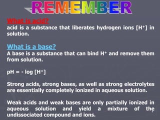 8
What is acid?
acid is a substance that liberates hydrogen ions [H+] in
solution.
What is a base?
A base is a substance that can bind H+ and remove them
from solution.
pH = - log [H+]
Strong acids, strong bases, as well as strong electrolytes
are essentially completely ionized in aqueous solution.
Weak acids and weak bases are only partially ionized in
aqueous solution and yield a mixture of the
undissociated compound and ions.
 