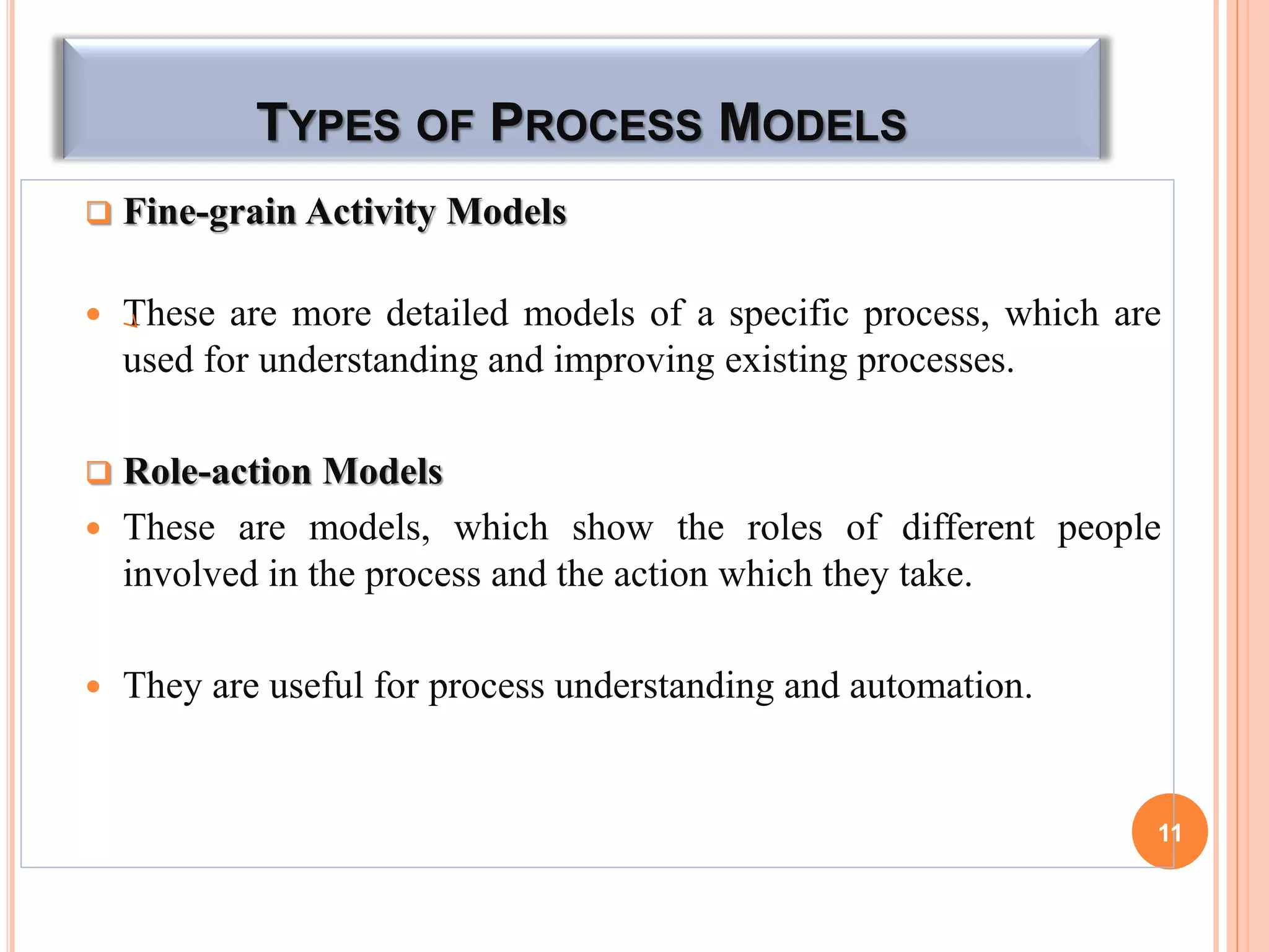 TYPES OF PROCESS MODELS
 Fine-grain Activity Models
 These are more detailed models of a specific process, which are
used for understanding and improving existing processes.
 Role-action Models
 These are models, which show the roles of different people
involved in the process and the action which they take.
 They are useful for process understanding and automation.
11
 