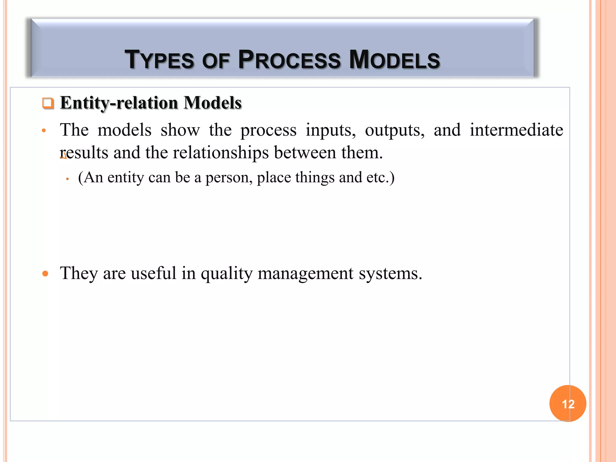 TYPES OF PROCESS MODELS
 Entity-relation Models
• The models show the process inputs, outputs, and intermediate
results and the relationships between them.
• (An entity can be a person, place things and etc.)
 They are useful in quality management systems.
12
 