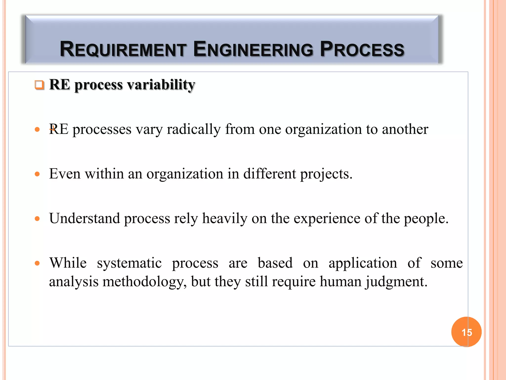 REQUIREMENT ENGINEERING PROCESS
 RE process variability
 RE processes vary radically from one organization to another
 Even within an organization in different projects.
 Understand process rely heavily on the experience of the people.
 While systematic process are based on application of some
analysis methodology, but they still require human judgment.
15
 