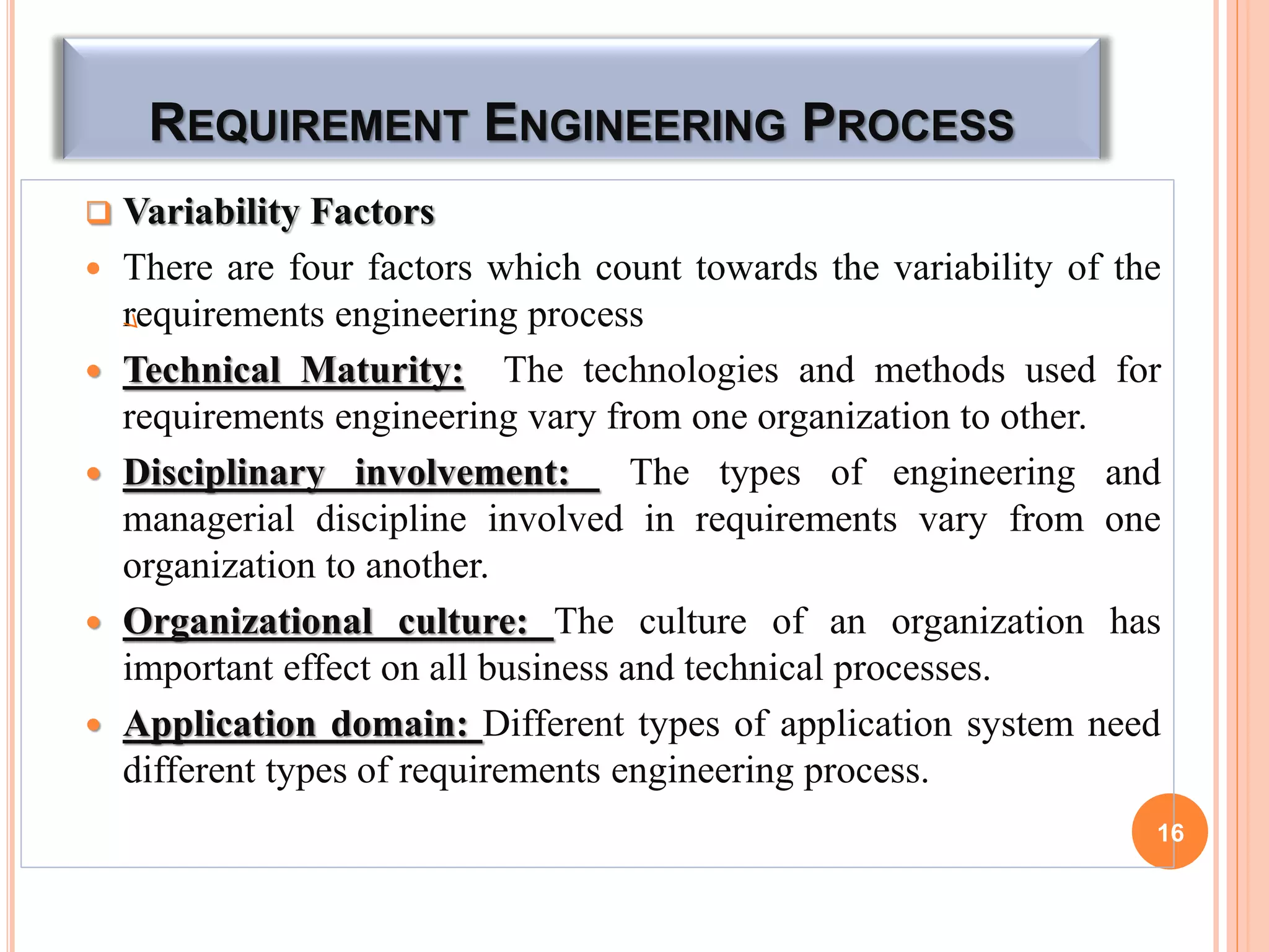 REQUIREMENT ENGINEERING PROCESS
 Variability Factors
 There are four factors which count towards the variability of the
requirements engineering process
 Technical Maturity: The technologies and methods used for
requirements engineering vary from one organization to other.
 Disciplinary involvement: The types of engineering and
managerial discipline involved in requirements vary from one
organization to another.
 Organizational culture: The culture of an organization has
important effect on all business and technical processes.
 Application domain: Different types of application system need
different types of requirements engineering process.
16
 