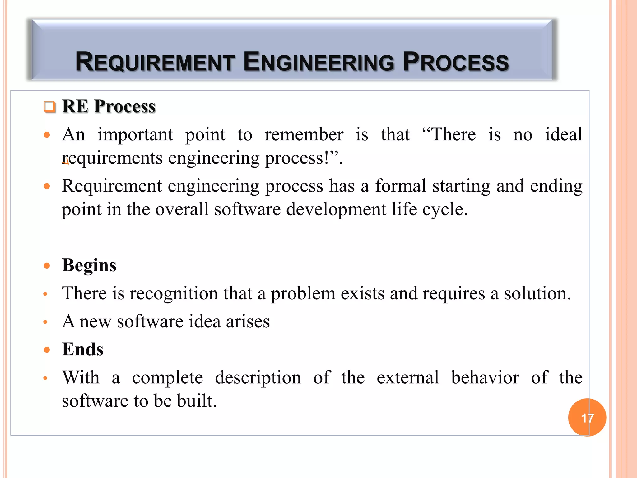 REQUIREMENT ENGINEERING PROCESS
 RE Process
 An important point to remember is that “There is no ideal
requirements engineering process!”.
 Requirement engineering process has a formal starting and ending
point in the overall software development life cycle.
 Begins
• There is recognition that a problem exists and requires a solution.
• A new software idea arises
 Ends
• With a complete description of the external behavior of the
software to be built.
17
 