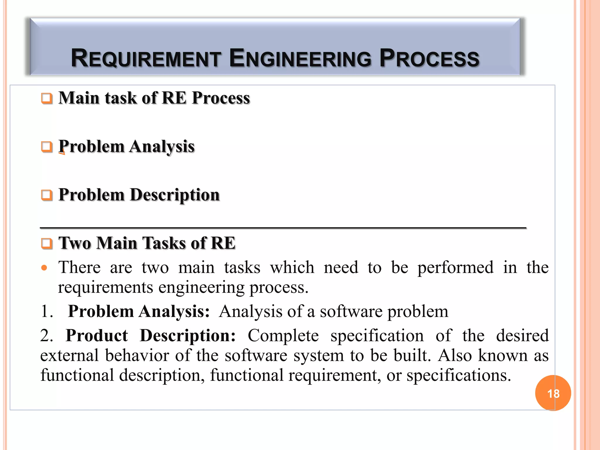 REQUIREMENT ENGINEERING PROCESS
 Main task of RE Process
 Problem Analysis
 Problem Description
_____________________________________________________
 Two Main Tasks of RE
 There are two main tasks which need to be performed in the
requirements engineering process.
1. Problem Analysis: Analysis of a software problem
2. Product Description: Complete specification of the desired
external behavior of the software system to be built. Also known as
functional description, functional requirement, or specifications.
18
 