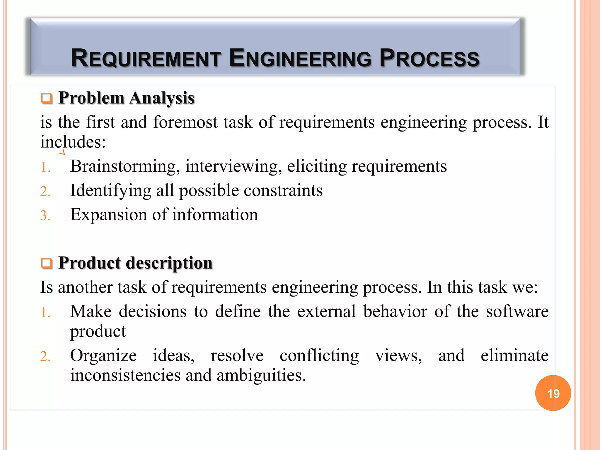 REQUIREMENT ENGINEERING PROCESS
 Problem Analysis
is the first and foremost task of requirements engineering process. It
includes:
1. Brainstorming, interviewing, eliciting requirements
2. Identifying all possible constraints
3. Expansion of information
 Product description
Is another task of requirements engineering process. In this task we:
1. Make decisions to define the external behavior of the software
product
2. Organize ideas, resolve conflicting views, and eliminate
inconsistencies and ambiguities.
19
 