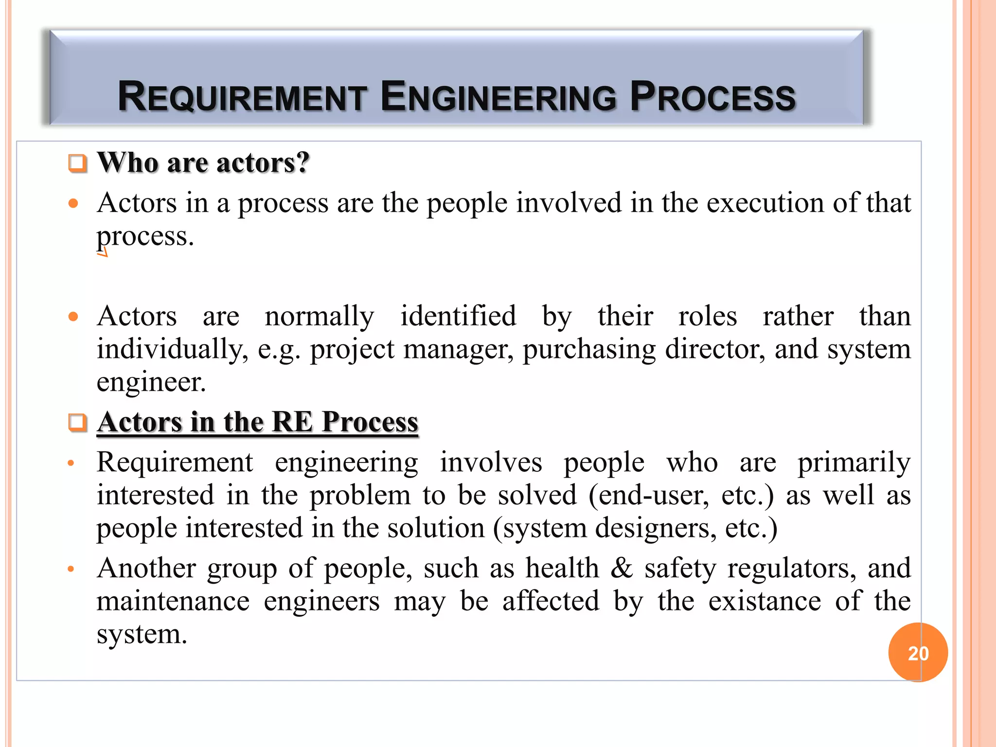 REQUIREMENT ENGINEERING PROCESS
 Who are actors?
 Actors in a process are the people involved in the execution of that
process.
 Actors are normally identified by their roles rather than
individually, e.g. project manager, purchasing director, and system
engineer.
 Actors in the RE Process
• Requirement engineering involves people who are primarily
interested in the problem to be solved (end-user, etc.) as well as
people interested in the solution (system designers, etc.)
• Another group of people, such as health & safety regulators, and
maintenance engineers may be affected by the existance of the
system.
20
 