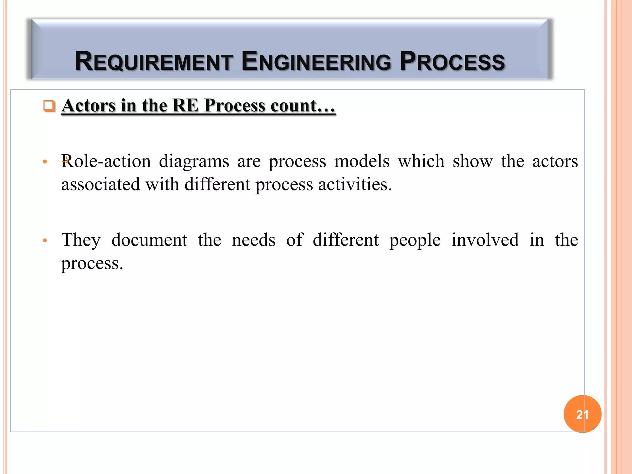 REQUIREMENT ENGINEERING PROCESS
 Actors in the RE Process count…
• Role-action diagrams are process models which show the actors
associated with different process activities.
• They document the needs of different people involved in the
process.
21
 