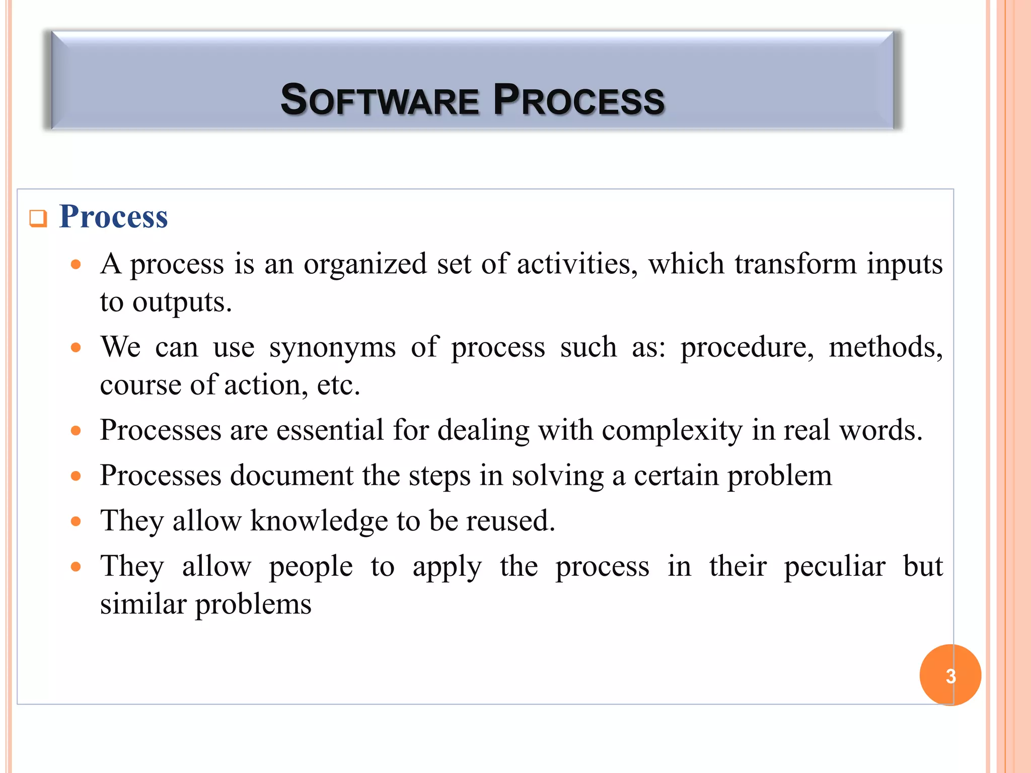 SOFTWARE PROCESS
 Process
 A process is an organized set of activities, which transform inputs
to outputs.
 We can use synonyms of process such as: procedure, methods,
course of action, etc.
 Processes are essential for dealing with complexity in real words.
 Processes document the steps in solving a certain problem
 They allow knowledge to be reused.
 They allow people to apply the process in their peculiar but
similar problems
3
 