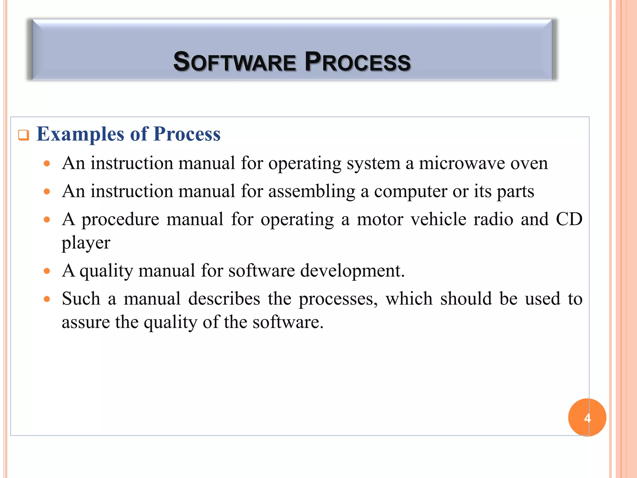 SOFTWARE PROCESS
 Examples of Process
 An instruction manual for operating system a microwave oven
 An instruction manual for assembling a computer or its parts
 A procedure manual for operating a motor vehicle radio and CD
player
 A quality manual for software development.
 Such a manual describes the processes, which should be used to
assure the quality of the software.
4
 
