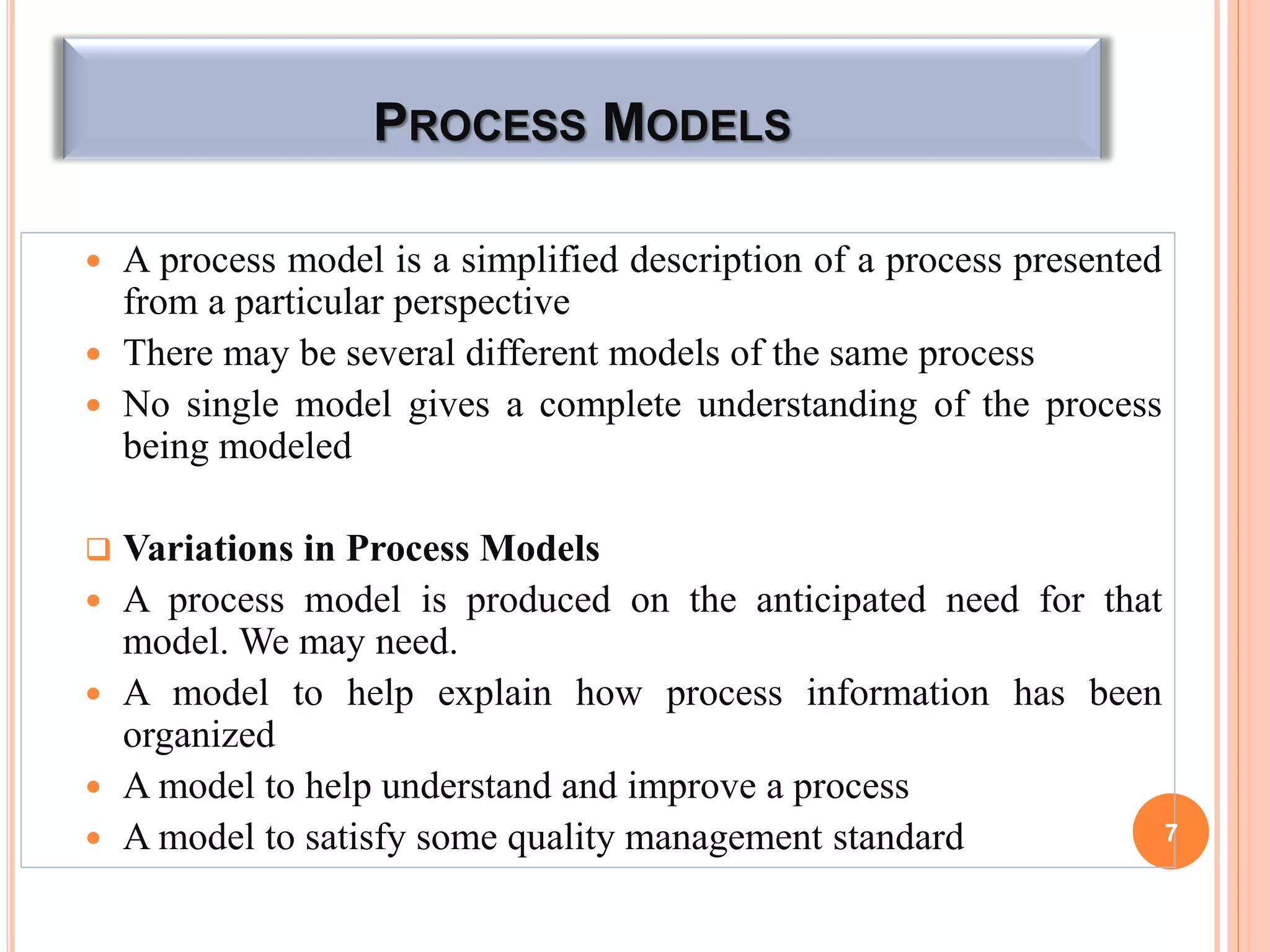 PROCESS MODELS
 A process model is a simplified description of a process presented
from a particular perspective
 There may be several different models of the same process
 No single model gives a complete understanding of the process
being modeled
 Variations in Process Models
 A process model is produced on the anticipated need for that
model. We may need.
 A model to help explain how process information has been
organized
 A model to help understand and improve a process
 A model to satisfy some quality management standard 7
 