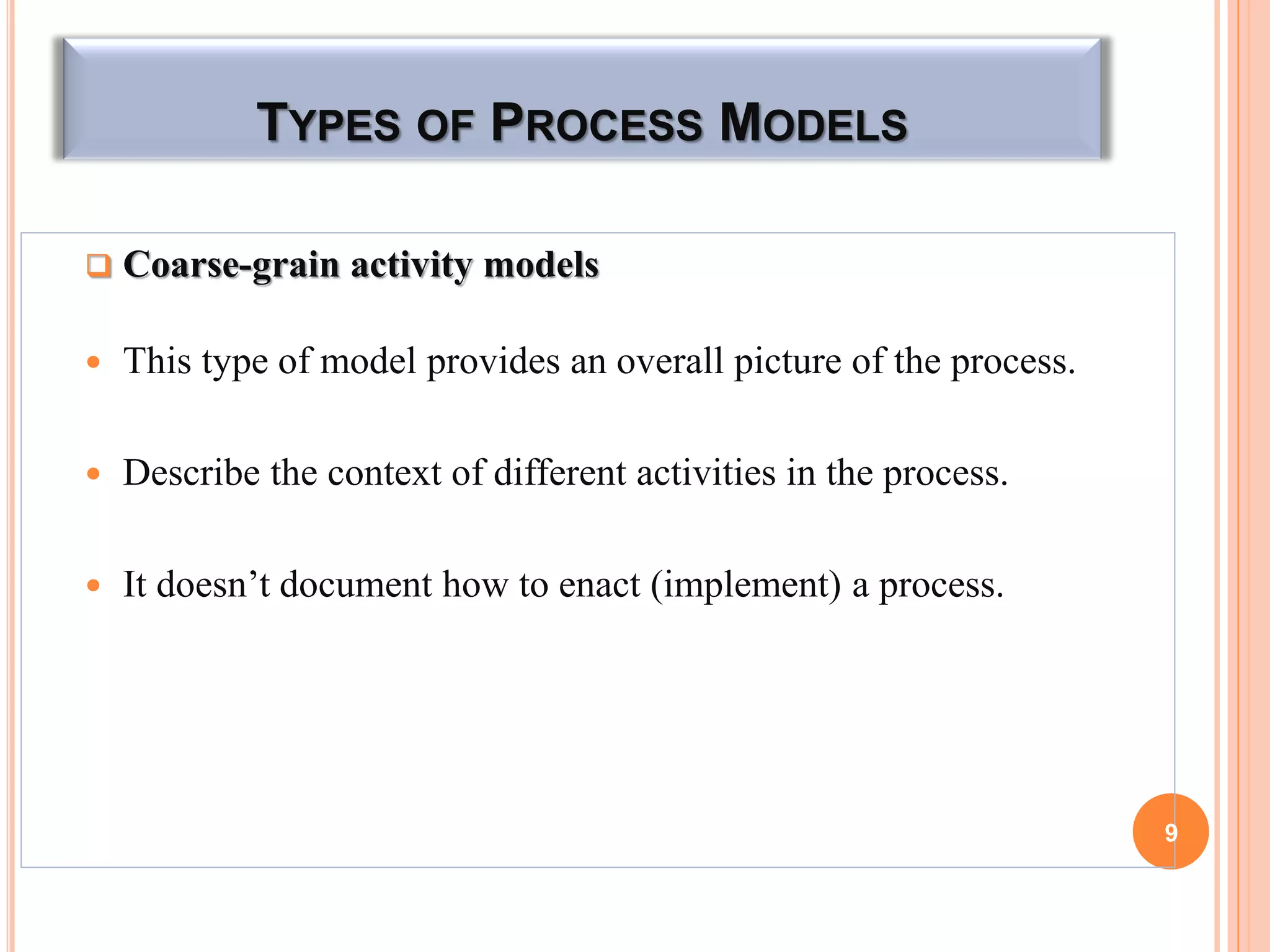TYPES OF PROCESS MODELS
 Coarse-grain activity models
 This type of model provides an overall picture of the process.
 Describe the context of different activities in the process.
 It doesn’t document how to enact (implement) a process.
9
 