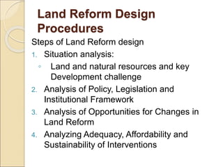 Land Reform Design
Procedures
Steps of Land Reform design
1. Situation analysis:
◦ Land and natural resources and key
Development challenge
2. Analysis of Policy, Legislation and
Institutional Framework
3. Analysis of Opportunities for Changes in
Land Reform
4. Analyzing Adequacy, Affordability and
Sustainability of Interventions
 