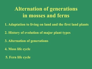 1. Adaptation to living on land and the first land plants
2. History of evolution of major plant types
3. Alternation of generations
4. Moss life cycle
5. Fern life cycle
Alternation of generations
in mosses and ferns
 
