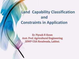 Land Capability Classification
and
Constraints in Application
Er. Piyush R Kowe
Asst. Prof. Agricultural Engineering
SSWP COA Kesalwada, Lakhni.
 