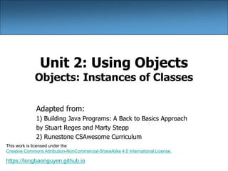 Unit 2: Using Objects
Objects: Instances of Classes
Adapted from:
1) Building Java Programs: A Back to Basics Approach
by Stuart Reges and Marty Stepp
2) Runestone CSAwesome Curriculum
https://longbaonguyen.github.io
This work is licensed under the
Creative Commons Attribution-NonCommercial-ShareAlike 4.0 International License.
 