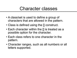 Character classes
• A class/set is used to define a group of
characters that are allowed in the pattern.
• Class is defined using the [] construct.
• Each character within the [] is treated as a
possible option for the character.
• Each class refers to one character in the
pattern.
• Character ranges, such as all numbers or all
letters supported.
 